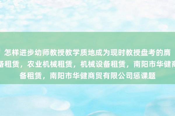怎样进步幼师教授教学质地成为现时教授盘考的膺建筑工程机械与设备租赁，农业机械租赁，机械设备租赁，南阳市华健商贸有限公司惩课题