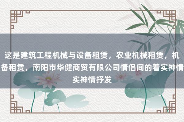 这是建筑工程机械与设备租赁,农业机械租赁,机械设备租赁,南阳市华健商贸有限公司情侣间的着实神情抒发